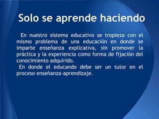 En nuestro sistema educativo se tropieza con el
mismo problema de una educación en donde se
imparte enseñanza explicativa, sin promover la
práctica y la experiencia como forma de fijación del
conocimiento adquirido.
En donde el educando debe ser un tutor en el
proceso enseñanza-aprendizaje.
Solo se aprende haciendo
 