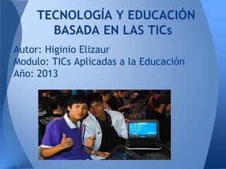 TECNOLOGÍA Y EDUCACIÓN
BASADA EN LAS TICs
Autor: Higinio Elizaur
Modulo: TICs Aplicadas a la Educación
Año: 2013
 