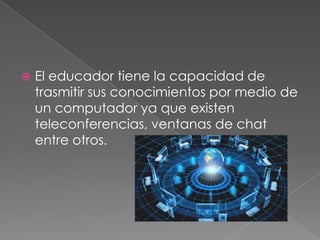 

El educador tiene la capacidad de
trasmitir sus conocimientos por medio de
un computador ya que existen
teleconferencias, ventanas de chat
entre otros.

 