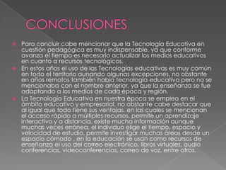 Para concluir cabe mencionar que la Tecnología Educativa en
cuestión pedagógica es muy indispensable, ya que conforme
avanza el tiempo es necesario actualizar los medios educativos
en cuanto a recursos tecnológicos.
 En estos años el uso de las Tecnologías educativas es muy común
en todo el territorio aunando algunas excepciones, no obstante
en años remotos también había tecnología educativa pero no se
mencionaba con el nombre anterior, ya que la enseñanza se fue
adaptando a los medios de cada época y región.
 La Tecnología Educativa en nuestra época se emplea en el
ámbito educativo y empresarial, no obstante cabe destacar que
al igual que todo tiene sus ventajas, en las cuales se mencionan
el acceso rápido a múltiples recursos, permite un aprendizaje
interactivo y a distancia, existe mucha información aunque
muchas veces errónea, el individuo elige el tiempo, espacio y
velocidad de estudio, permite investigar muchas áreas desde un
espacio cómodo , en la educación se usan como recursos de
enseñanza el uso del correo electrónico, libros virtuales, audio
conferencias, videoconferencias, correo de voz, entre otros.


 