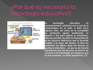 La
tecnología
educativa
no
necesariamente comienza con el uso de la
computadora en el aula, si bien hace
algunos años, así como en la actualidad
los profesores siguen empleando un
pizarrón y tiza para aplicar su enseñanza,
esto nos permite recordar la trascendencia
de los recursos didácticos que el docente
emplea a lo largo del tiempo. Si bien los
profesores no deben dejar de innovar su
quehacer educativo , ya que es de mucha
importancia que los alumnos se formen de
acuerdo a las estrategias tecnológicas que
en ese momento se están empleando. (1)

 