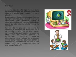 EJEMPLO:
A comienzos de este siglo muchas aulas
estaban rodeadas por enormes pizarrones
blancos o verdes, para usarlos con tiza o
plumón.
Los profesores daban sus clases escribiendo
ejemplos en ellos ,proporcionaban lecturas
redactadas para entender mejor el
tema, expresaban sus ideas exponiendo en
papel de rota folio, no obstante eso ha
cambiado.
Hoy en día los profesores así como los
alumnos se inmergen en el mundo de la
tecnología, innovando día a día el proceso
de enseñanza-aprendizaje, empleando
sitios
web
en
donde
postean
la
información,
utilizando
aparatos
electrónicos para mejorar la enseñanza
como computadoras, celulares, cañón o
reproductor, conferencias virtuales o bien
clases diseñadas y tomadas a través de
una computadora.(2)

 