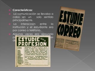 






Características:
La comunicación se llevaba a
cabo en un
solo sentido
principalmente.
La
interacción
entre
la
institución y el estudiante era
por correo o teléfono.
Algunas veces era apoyada
por ayuda presencial o tutores
de alumnos. (3)

 