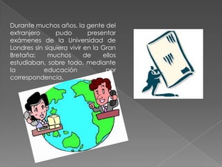 Durante muchos años, la gente del
extranjero
pudo
presentar
exámenes de la Universidad de
Londres sin siquiera vivir en la Gran
Bretaña;
muchos
de
ellos
estudiaban, sobre todo, mediante
la
educación
por
correspondencia.

 