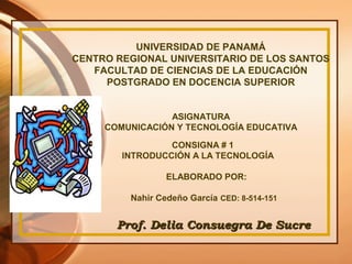 UNIVERSIDAD DE PANAMÁ
CENTRO REGIONAL UNIVERSITARIO DE LOS SANTOS
FACULTAD DE CIENCIAS DE LA EDUCACIÓN
POSTGRADO EN DOCENCIA SUPERIOR
ASIGNATURA
COMUNICACIÓN Y TECNOLOGÍA EDUCATIVA
CONSIGNA # 1
INTRODUCCIÓN A LA TECNOLOGÍA
ELABORADO POR:
Nahir Cedeño García CED: 8-514-151
Prof. Delia Consuegra De SucreProf. Delia Consuegra De Sucre
 