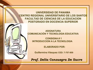 UNIVERSIDAD DE PANAMA
CENTRO REGIONAL UNIVERSITARIO DE LOS SANTOS
FACULTAD DE CIENCIAS DE LA EDUCACION
POSTGRADO EN DOCENCIA SUPERIOR
ASIGNATURA
COMUNICACIÓN Y TECNOLOGIA EDUCATIVA
CONSIGNA # 1
INTRODUCCION A LA TECNOLOGIA
ELABORADO POR:
Guillermina Vàsquez CED: 7-707-909
Prof. Delia Consuegra De SucreProf. Delia Consuegra De Sucre
 