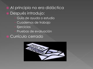  Al principio no era didáctica
Después introdujo:
Guía de ayuda o estudio
Cuadernos de trabajo
Ejercicios
Pruebas de evaluación
Currículo cerrado