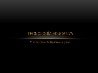 TECNOLOGÍA EDUCATIVA
M.C. Luis Ricardo Figueroa Delgado
 