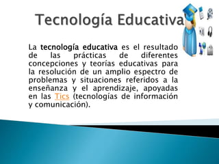 La tecnología educativa es el resultado 
de las prácticas de diferentes 
concepciones y teorías educativas para 
la resolución de un amplio espectro de 
problemas y situaciones referidos a la 
enseñanza y el aprendizaje, apoyadas 
en las Tics (tecnologías de información 
y comunicación). 
 