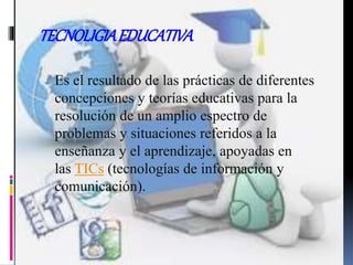TECNOLIGIAEDUCATIVA
Es el resultado de las prácticas de diferentes
concepciones y teorías educativas para la
resolución de un amplio espectro de
problemas y situaciones referidos a la
enseñanza y el aprendizaje, apoyadas en
las TICs (tecnologías de información y
comunicación).