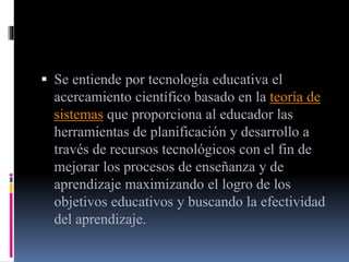  Se entiende por tecnología educativa el
acercamiento científico basado en la teoría de
sistemas que proporciona al educador las
herramientas de planificación y desarrollo a
través de recursos tecnológicos con el fin de
mejorar los procesos de enseñanza y de
aprendizaje maximizando el logro de los
objetivos educativos y buscando la efectividad
del aprendizaje.