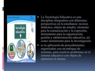  La Tecnología Educativa es una
disciplina integradora con diferentes
perspectivas en la enseñanza: recurso
didáctico, objeto de estudio, elemento
para la comunicación y la expresión,
instrumento para la organización,
gestión y administración educativa, así
como instrumento para la investigación.
es la aplicación de procedimientos
organizados con un enfoque de
sistemas, para resolver problemas en el
sistema educativo con objeto de
optimizar el mismo.