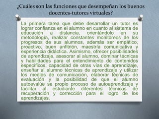 ¿Cuáles son las funciones que desempeñan los buenos 
docentes-tutores virtuales? 
La primera tarea que debe desarrollar un tutor es 
lograr confianza en el alumno en cuanto al sistema de 
educación a distancia, orientándolo en su 
metodología, realizar constantes monitoreos de los 
progresos de sus alumnos, además ser empático, 
proactivo, buen anfitrión, maestría comunicativa y 
experiencia didáctica. Asimismo, ofrecer posibilidades 
de aprendizaje, asesorar al alumno, dominar técnicas 
y habilidades para el entendimiento de contenidos 
específicos, capacidad de otras vías de aprendizaje, 
enseñar al alumno técnicas de aprendizaje y utilizar 
los medios de comunicación, elaborar técnicas de 
evaluación y la posibilidad de que el alumno 
autoevalúe se propio proceso de autoaprendizaje y 
facilitar al estudiante diferentes técnicas de 
recuperación y corrección para el logro de los 
aprendizajes. 
 
