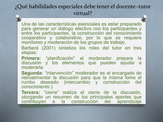 ¿Qué habilidades especiales debe tener el docente–tutor 
virtual? 
Una de las características esenciales es estar preparado 
para generar un diálogo efectivo con los participantes y 
entre los participantes, la construcción del conocimiento 
cooperativo y colaborativo, por lo que se requiere 
monitoreo y moderación de los grupos de trabajo. 
Barberá (2001) sintetiza los roles del tutor en tres 
etapas: 
Primera: “planificación” el moderador prepara la 
discusión y los elementos que pueden ayudar a 
moderarla. 
Segunda: “intervención” moderador es el encargado de 
retroalimentar la discusión para que la misma tome el 
rumbo deseado (intercambio y construcción del 
conocimiento ). 
Tercera: “cierre” realiza el cierre de la discusión, 
otorgando un resumen de los principales aportes que 
contribuyen a la construcción del aprendizaje 
colaborativo. 
 
