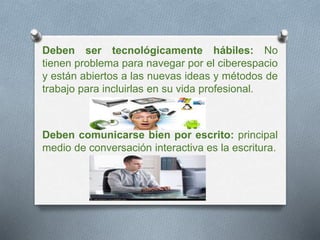 Deben ser tecnológicamente hábiles: No 
tienen problema para navegar por el ciberespacio 
y están abiertos a las nuevas ideas y métodos de 
trabajo para incluirlas en su vida profesional. 
Deben comunicarse bien por escrito: principal 
medio de conversación interactiva es la escritura. 
 