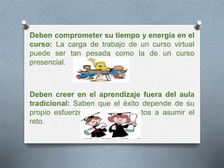 Deben comprometer su tiempo y energía en el 
curso: La carga de trabajo de un curso virtual 
puede ser tan pesada como la de un curso 
presencial. 
Deben creer en el aprendizaje fuera del aula 
tradicional: Saben que el éxito depende de su 
propio esfuerzo y están dispuestos a asumir el 
reto. 
 