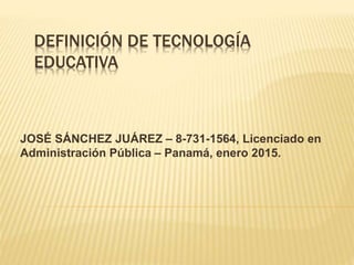 DEFINICIÓN DE TECNOLOGÍA
EDUCATIVA
JOSÉ SÁNCHEZ JUÁREZ – 8-731-1564, Licenciado en
Administración Pública – Panamá, enero 2015.
 
