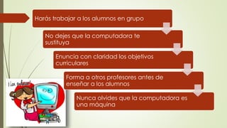 Harás trabajar a los alumnos en grupo
No dejes que la computadora te
sustituya
Enuncia con claridad los objetivos
curriculares
Forma a otros profesores antes de
enseñar a los alumnos
Nunca olvides que la computadora es
una máquina
 