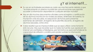 ¿Y el internet?...
 Su uso en actividades escolares es cada vez mas frecuente debido a que
“es básicamente un sistema mundial de comunicaciones que permite
acceder a información disponible en cualquier servidor mundial”
 Hoy en día muchos documentos oficiales como el registro y certificación
de los alumnos inscritos en los niveles escolares, el llenado de boletas, la
inscripción a las escuelas, la adquisición de fichas para presentar
exámenes de admisión, el registro de la plantilla docente, el registro de
alumnos becados, entre otros
 Cabe resaltar que es imprescindible que se sepa utilizar correctamente
este recurso. Hay que recordar que no todas las fuentes que aparecen en
Internet son confiables o fidedignas, por tal motivo es esencial fortalecer la
capacidad de reflexión y análisis para poder sustraer la información
necesaria
 