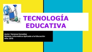 TECNOLOGÍA
EDUCATIVA
Autor: Vanessa González
Módulo: Informática Aplicada a la Educación
Año: 2015
 