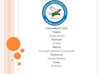 Universidad (UAPA)
Nombre
Arianny de leon
Matricula
15-1081
Materia
Tecnología aplicadas a la educación
Profesor(a)
Solanlly Martínez
Fecha
07/09/2015
 