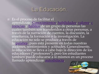  Es el proceso de facilitar el
aprendizaje. Conocimientos, habilidades, valores, c
reencias y hábitos de un grupo de personas las
cuales también son transferidos a otras personas, a
través de la narración de cuentos, la discusión, la
enseñanza, la formación o la investigación. La
educación no solo se produce a través de
la palabra, pues está presente en todas nuestras
acciones, sentimientos y actitudes. Generalmente,
la educación se lleva a cabo bajo la dirección de los
educadores ("profesores"), pero los estudiantes
también puede educarse a sí mismos en un proceso
llamado aprendizaje autodidacta.
 