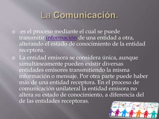  es el proceso mediante el cual se puede
transmitir información de una entidad a otra,
alterando el estado de conocimiento de la entidad
receptora.
 La entidad emisora se considera única, aunque
simultáneamente pueden existir diversas
entidades emisores transmitiendo la misma
información o mensaje. Por otra parte puede haber
más de una entidad receptora. En el proceso de
comunicación unilateral la entidad emisora no
altera su estado de conocimiento, a diferencia del
de las entidades receptoras.
 