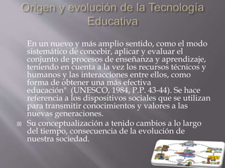 En un nuevo y más amplio sentido, como el modo
sistemático de concebir, aplicar y evaluar el
conjunto de procesos de enseñanza y aprendizaje,
teniendo en cuenta a la vez los recursos técnicos y
humanos y las interacciones entre ellos, como
forma de obtener una más efectiva
educación" (UNESCO, 1984, P.P. 43-44). Se hace
referencia a los dispositivos sociales que se utilizan
para transmitir conocimientos y valores a las
nuevas generaciones.
 Su conceptualización a tenido cambios a lo largo
del tiempo, consecuencia de la evolución de
nuestra sociedad.
 