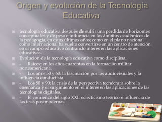  tecnología educativa después de sufrir una perdida de horizontes
conceptuales y de peso e influencia en los ámbitos académicos de
la pedagogía, en estos últimos años; como en el plano nacional
como internacional ha vuelto convertirse en un centro de atención
en el campo educativo centrando interés en las aplicaciones
educativas.
 Evolución de la tecnología educativa como disciplina.
 - Raíces: en los años cuarentas en la formación militar
norteamericana.
 - Los años 50 y 60: la fascinación por los audiovisuales y la
influencia conductista.
 - Los 80 y 90: la crisis de la perspectiva tecnócrata sobre la
enseñanza y el surgimiento en el interés en las aplicaciones de las
tecnologías digitales.
 - El comienzo del siglo XXI: eclecticismo teórico e influencia de
las tesis postmodernas.
 