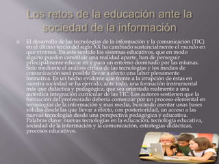  El desarrollo de las tecnologías de la información y la comunicación (TIC)
en el último tercio del siglo XX ha cambiado sustancialmente el mundo en
que vivimos. En este sentido los sistemas educativos, que en modo
alguno pueden constituir una realidad aparte, han de perseguir
principalmente educar en y para un entorno dominado por las mismas.
Sólo mediante el análisis crítico de las tecnologías y los medios de
comunicación será posible llevar a efecto una labor plenamente
formativa. Es un hecho evidente que frente a la irrupción de éstas en
nuestra sociedad se ha ejercido, ante todo, una formación instrumental
más que didáctica y pedagógica, que sea orientada realmente a una
auténtica integración curricular de las TIC. Los autores sostienen que la
formación del profesorado debería comenzar por un proceso elemental en
tecnologías de la información y mas media, buscando asentar unas bases
sólidas desde las que llevar a efecto, con posterioridad, un acceso a las
nuevas tecnologías desde una perspectiva pedagógica y educativa.
Palabras clave: nuevas tecnologías en la educación, tecnología educativa,
sociedad de la información y la comunicación, estrategias didácticas,
procesos educativos.
 