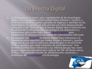  la distancia en el acceso, uso y apropiación de las tecnologías
tanto a nivel geográfico (entre poblaciones urbanas y rurales), a
nivel socioeconómico (entre quintiles de ingreso) y también en las
dimensiones de género, en articulación con otras desigualdades
culturales. Cabe destacar que la brecha digital está en relación con
la calidad de la infraestructura tecnológica, los dispositivos y
conexiones, pero sobre todo, con el capital cultural para
transformar la información circulante en conocimiento relevante.
 De acuerdo con Eurostat, la brecha digital hace referencia a la
"distinción entre aquellos que tienen acceso a Internet y pueden
hacer uso de los nuevos servicios ofrecidos por la World Wide
Web, y aquellos que están excluidos de estos servicios". Este
término también hace referencia a las diferencias que hay entre
grupos según su capacidad para utilizar las TIC de forma eficaz,
debido a los distintos niveles de alfabetización, carencias, y
problemas de accesibilidad a la tecnología.
 