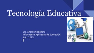 Tecnología Educativa
Lic. Andrea Caballero
Informática Aplicada a la Educación
Año: 2015
 