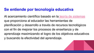 Se entiende por tecnología educativa
Al acercamiento científico basado en la teoría de sistemas
que proporciona al educador las herramientas de
planificación y desarrollo a través de recursos tecnológicos
con el fin de mejorar los procesos de enseñanza y de
aprendizaje maximizando el logro de los objetivos educativos
y buscando la efectividad del aprendizaje.
 