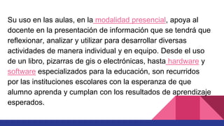 Su uso en las aulas, en la modalidad presencial, apoya al
docente en la presentación de información que se tendrá que
reflexionar, analizar y utilizar para desarrollar diversas
actividades de manera individual y en equipo. Desde el uso
de un libro, pizarras de gis o electrónicas, hasta hardware y
software especializados para la educación, son recurridos
por las instituciones escolares con la esperanza de que
alumno aprenda y cumplan con los resultados de aprendizaje
esperados.
 