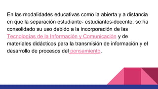 En las modalidades educativas como la abierta y a distancia
en que la separación estudiante- estudiantes-docente, se ha
consolidado su uso debido a la incorporación de las
Tecnologías de la Información y Comunicación y de
materiales didácticos para la transmisión de información y el
desarrollo de procesos del pensamiento.
 