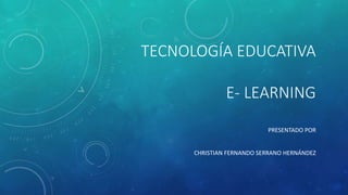 TECNOLOGÍA EDUCATIVA
E- LEARNING
PRESENTADO POR
CHRISTIAN FERNANDO SERRANO HERNÁNDEZ
 