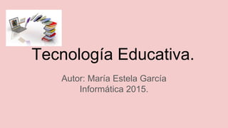 Tecnología Educativa.
Autor: María Estela García
Informática 2015.
 