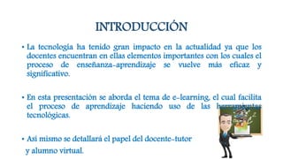 INTRODUCCIÓN
• La tecnología ha tenido gran impacto en la actualidad ya que los
docentes encuentran en ellas elementos importantes con los cuales el
proceso de enseñanza-aprendizaje se vuelve más eficaz y
significativo.
• En esta presentación se aborda el tema de e-learning, el cual facilita
el proceso de aprendizaje haciendo uso de las herramientas
tecnológicas.
• Así mismo se detallará el papel del docente-tutor
y alumno virtual.