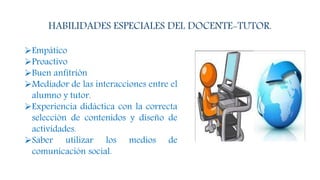 HABILIDADES ESPECIALES DEL DOCENTE-TUTOR.
Empático
Proactivo
Buen anfitrión
Mediador de las interacciones entre el
alumno y tutor.
Experiencia didáctica con la correcta
selección de contenidos y diseño de
actividades.
Saber utilizar los medios de
comunicación social.