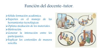 Función del docente-tutor.
Sólida formación académica.
Expertos en el manejo de las
herramientas tecnológicas.
Optima mediación de los materiales.
Motivación.
Generar la interacción entre los
participantes.
Explicar los contenidos de manera
sencilla.