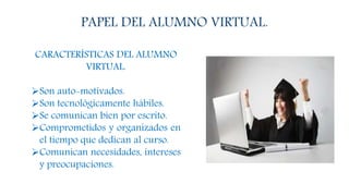 PAPEL DEL ALUMNO VIRTUAL.
CARACTERÍSTICAS DEL ALUMNO
VIRTUAL.
Son auto-motivados.
Son tecnológicamente hábiles.
Se comunican bien por escrito.
Comprometidos y organizados en
el tiempo que dedican al curso.
Comunican necesidades, intereses
y preocupaciones.