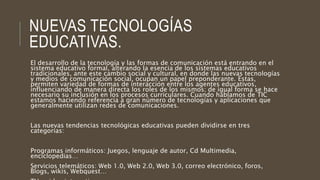 NUEVAS TECNOLOGÍAS
EDUCATIVAS.
El desarrollo de la tecnología y las formas de comunicación está entrando en el
sistema educativo formal, alterando la esencia de los sistemas educativos
tradicionales, ante este cambio social y cultural, en donde las nuevas tecnologías
y medios de comunicación social, ocupan un papel preponderante. Estas,
permiten variedad de formas de interacción entre los agentes educativos,
influenciando de manera directa los roles de los mismos; de igual forma se hace
necesario su inclusión en los procesos curriculares. Cuando hablamos de TIC
estamos haciendo referencia a gran número de tecnologías y aplicaciones que
generalmente utilizan redes de comunicaciones.
Las nuevas tendencias tecnológicas educativas pueden dividirse en tres
categorías:
Programas informáticos: Juegos, lenguaje de autor, Cd Multimedia,
enciclopedias…
Servicios telemáticos: Web 1.0, Web 2.0, Web 3.0, correo electrónico, foros,
Blogs, wikis, Webquest…
 