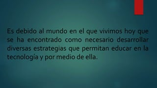 Es debido al mundo en el que vivimos hoy que
se ha encontrado como necesario desarrollar
diversas estrategias que permitan educar en la
tecnología y por medio de ella.
 