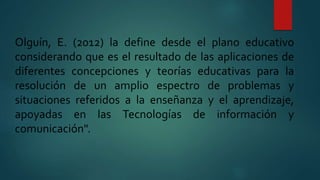Olguín, E. (2012) la define desde el plano educativo
considerando que es el resultado de las aplicaciones de
diferentes concepciones y teorías educativas para la
resolución de un amplio espectro de problemas y
situaciones referidos a la enseñanza y el aprendizaje,
apoyadas en las Tecnologías de información y
comunicación".
 