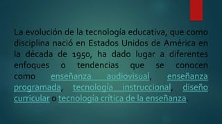 La evolución de la tecnología educativa, que como
disciplina nació en Estados Unidos de América en
la década de 1950, ha dado lugar a diferentes
enfoques o tendencias que se conocen
como enseñanza audiovisual, enseñanza
programada, tecnología instruccional, diseño
curricular o tecnología crítica de la enseñanza.
 