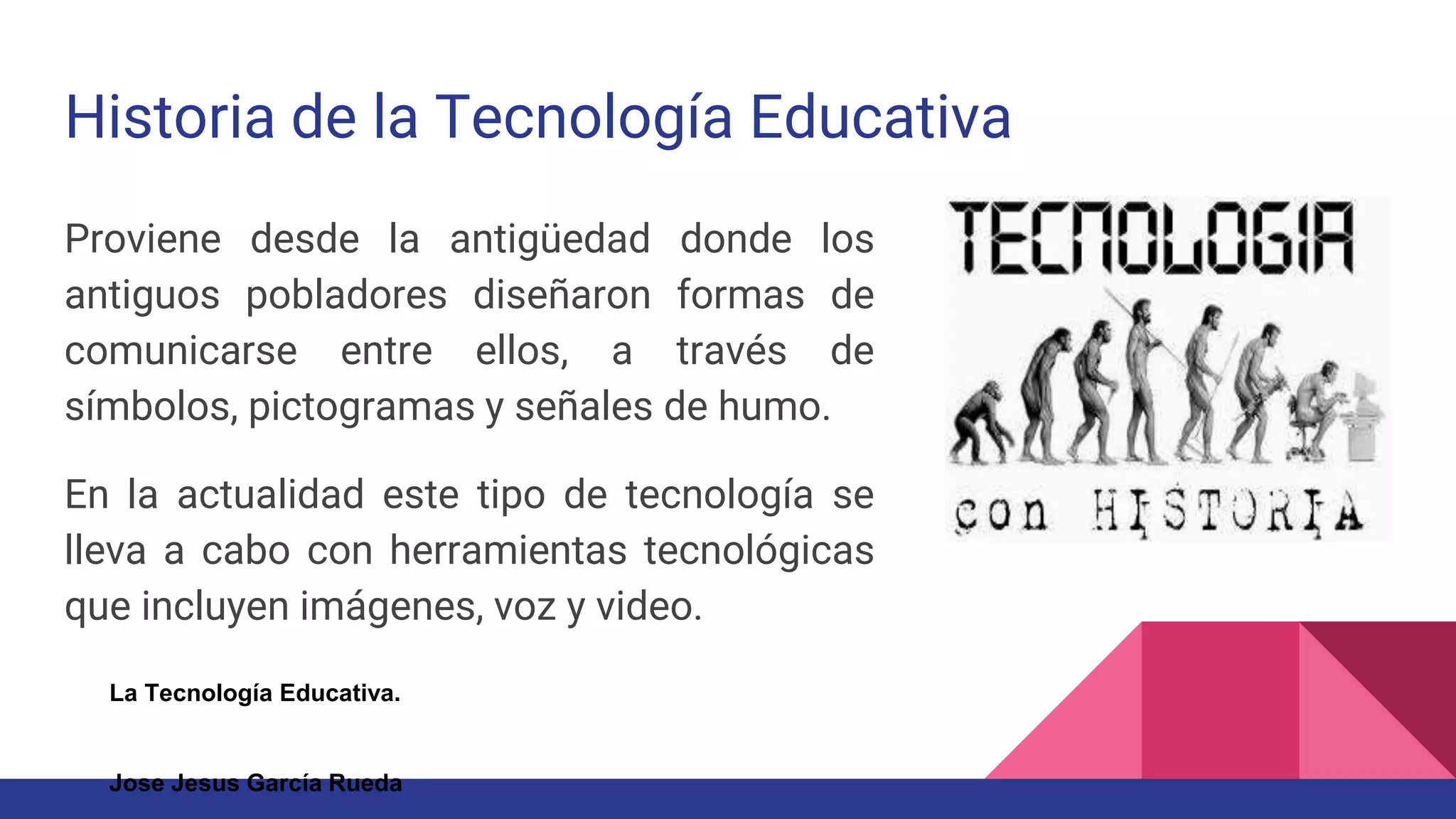 Historia de la Tecnología Educativa
Proviene desde la antigüedad donde los
antiguos pobladores diseñaron formas de
comunicarse entre ellos, a través de
símbolos, pictogramas y señales de humo.
En la actualidad este tipo de tecnología se
lleva a cabo con herramientas tecnológicas
que incluyen imágenes, voz y video.
La Tecnología Educativa.
Jose Jesus García Rueda