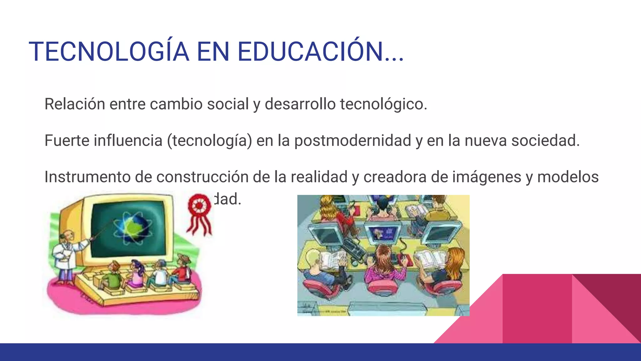 TECNOLOGÍA EN EDUCACIÓN...
Relación entre cambio social y desarrollo tecnológico.
Fuerte influencia (tecnología) en la postmodernidad y en la nueva sociedad.
Instrumento de construcción de la realidad y creadora de imágenes y modelos
del hombre y la sociedad.