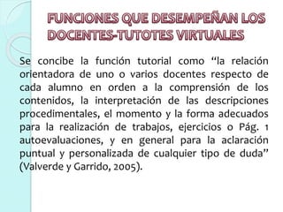 Se concibe la función tutorial como “la relación
orientadora de uno o varios docentes respecto de
cada alumno en orden a la comprensión de los
contenidos, la interpretación de las descripciones
procedimentales, el momento y la forma adecuados
para la realización de trabajos, ejercicios o Pág. 1
autoevaluaciones, y en general para la aclaración
puntual y personalizada de cualquier tipo de duda”
(Valverde y Garrido, 2005).
 