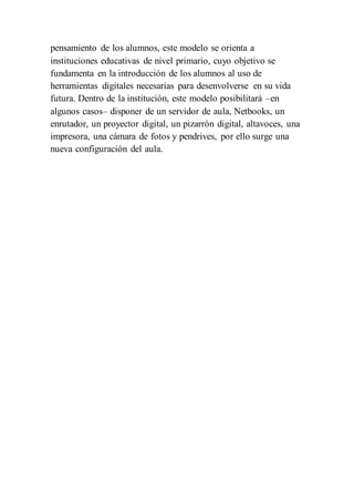 pensamiento de los alumnos, este modelo se orienta a
instituciones educativas de nivel primario, cuyo objetivo se
fundamenta en la introducción de los alumnos al uso de
herramientas digitales necesarias para desenvolverse en su vida
futura. Dentro de la institución, este modelo posibilitará –en
algunos casos– disponer de un servidor de aula, Netbooks, un
enrutador, un proyector digital, un pizarrón digital, altavoces, una
impresora, una cámara de fotos y pendrives, por ello surge una
nueva configuración del aula.
 