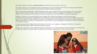 podemos destacar diversas características de este tipo de innovación como son:
Se suelen aplicar a los contenidos de las asignaturas. Se suele cambiar el formato incorporando elementos
que hacen más fácil y potente la transmisión de determinados conceptos.
Son innovaciones altamente transferibles pero dentro de un mismo área de conocimiento. Si la innovación
afecta a contenidos puntuales, estos contenidos se pueden utilizar en asignaturas similares (u otras que
utilicen esos conceptos). El problema es que la innovación no es transferible a cualquier asignatura.
Esfuerzo continuo. Si se quiere utilizar las ventajas de la última tecnología, tendremos que estar
continuamente cambiando y adaptando los contenidos. El principal problema es que hay formatos que ya no
se usan; yo realicé un gran esfuerzo en pasar mis asignaturas a transparencias y ahora no utilizó ninguna de
ellas. Este esfuerzo continuo es interesante, ya que cada vez que se adaptan contenidos se suelen actualizar
e incorporar nuevos.
Es la innovación más habitual en la formación. Si ha ido a un congreso, navega por internet o lee alguna
revista especializada, podrá comprobar esta afirmación.
Suelen ser progresivas. Normalmente estas innovaciones no cambian drásticamente el método de enseñanza;
en algunos casos no cambia nada; únicamente se facilita la transmisión de los conocimientos.
 